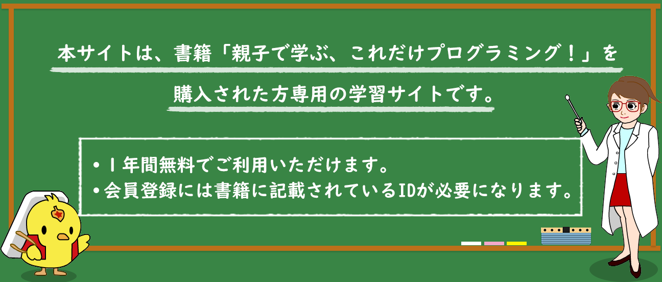 本サイトは、書籍「親子で学ぶ、これだけプログラミング！」を購入された方専用の学習サイトです。１年間無料でご利用いただけます。会員登録には書籍に記載されているIDが必要になります。